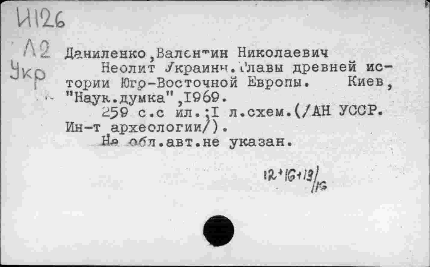 ﻿UI2.C
Даниленко,Валентин Николаевич
і- -, Неолит Украйни.Рлавы древней ис-тории Югр-Восточной Европы. Киев, ’’Наук.думка” ,1969.
2^9 с.с ил.;1 л.схем.(/АН УССР. Ин-т археологии/).
Йл лбл.авт.не указан.
